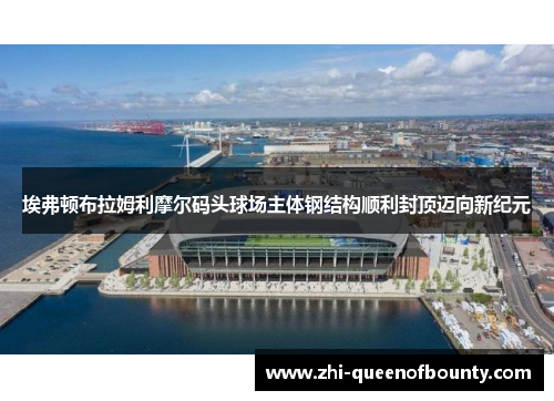 埃弗顿布拉姆利摩尔码头球场主体钢结构顺利封顶迈向新纪元
